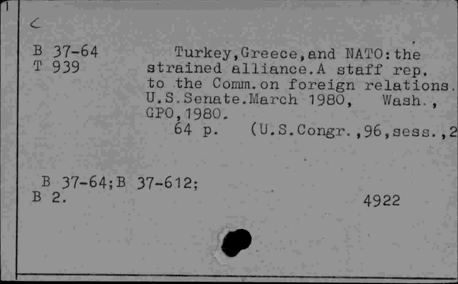 ﻿B 37-64 T 939
Turkey,Greece,and NATO:the strained alliance.A staff rep. to the Comm.on foreign relations. U.S.Senate.March 1980, Wash., GPO,1980.
64 p. (U.S.Congr.,96,sess.,2
B 37-64;B 37-612;
B 2.
4922